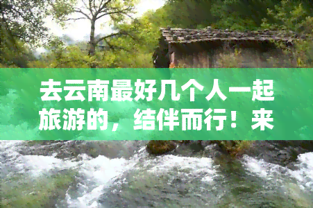 去云南更好几个人一起旅游的，结伴而行！来一场云南深度游的更佳伙伴是谁？