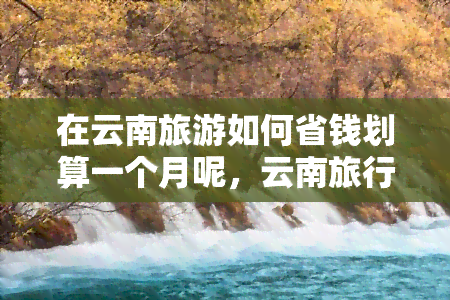 在云南旅游如何省钱划算一个月呢，云南旅行攻略：如何在一个月内实现省钱又划算的旅行？