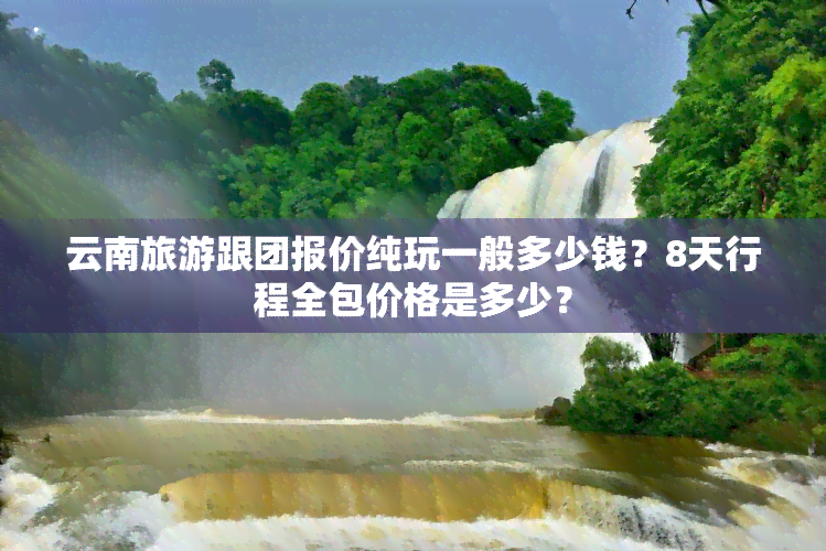 云南旅游跟团报价纯玩一般多少钱？8天行程全包价格是多少？