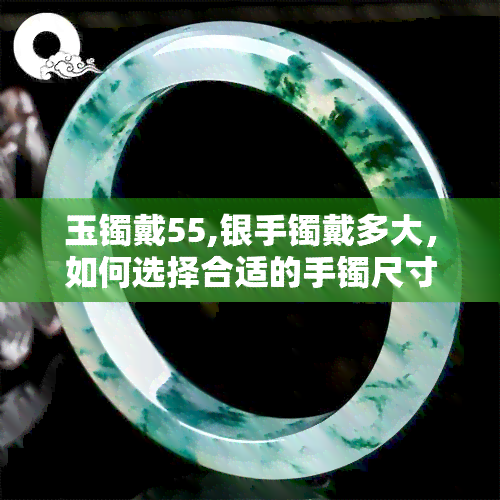 玉镯戴55,银手镯戴多大，如何选择合适的手镯尺寸？——以玉镯和银手镯为例