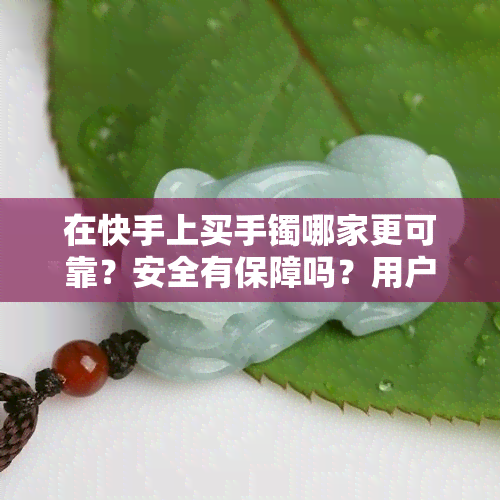 在快手上买手镯哪家更可靠？安全有保障吗？用户分享购物经验