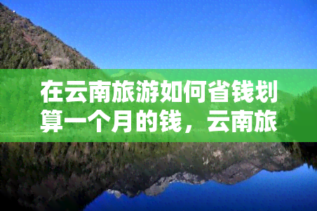 在云南旅游如何省钱划算一个月的钱，云南旅游攻略：如何一个月内实现省钱旅行