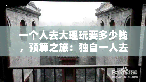 一个人去大理玩要多少钱，预算之旅：独自一人去大理旅游需要花费多少钱？