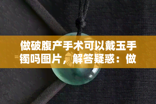 做破腹产手术可以戴玉手镯吗图片，解答疑惑：做剖腹产手术期间能否佩戴玉手镯？附图说明