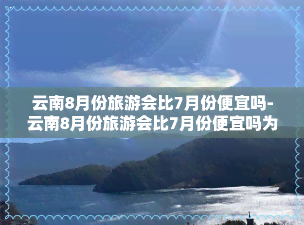 云南8月份旅游会比7月份便宜吗-云南8月份旅游会比7月份便宜吗为什么