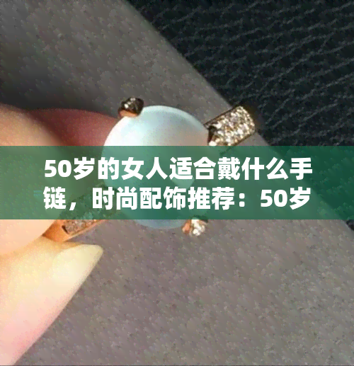 50岁的女人适合戴什么手链，时尚配饰推荐：50岁女性的更佳手链选择