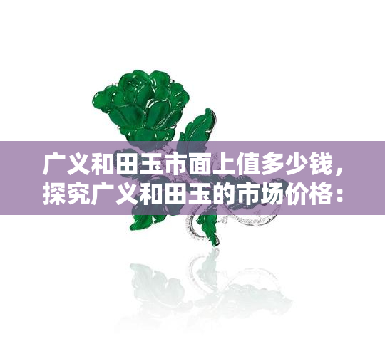 广义和田玉市面上值多少钱，探究广义和田玉的市场价格：一文看懂其价值所在