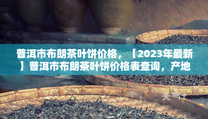 普洱市布朗茶叶饼价格，【2023年最新】普洱市布朗茶叶饼价格表查询，产地直供新实