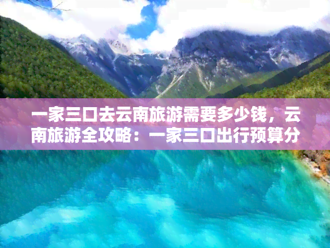 一家三口去云南旅游需要多少钱，云南旅游全攻略：一家三口出行预算分析