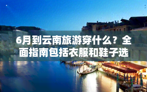 6月到云南旅游穿什么？全面指南包括衣服和鞋子选择