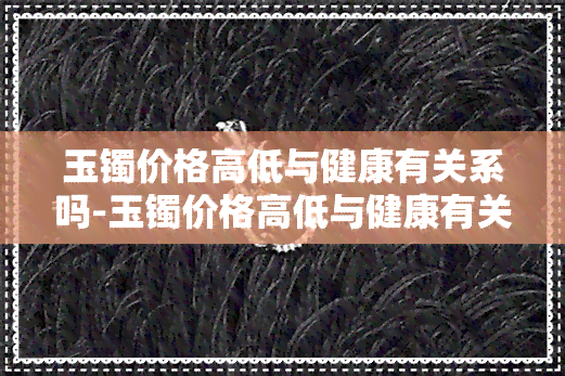 玉镯价格高低与健康有关系吗-玉镯价格高低与健康有关系吗