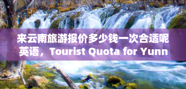 来云南旅游报价多少钱一次合适呢英语，Tourist Quota for Yunnan: How Much is Reasonable to Spend Once?