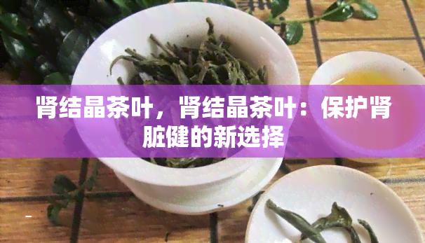 肾结晶茶叶，肾结晶茶叶：保护肾脏健的新选择