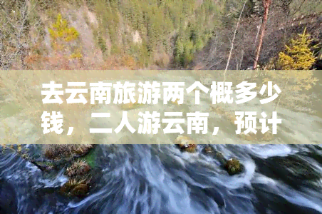 去云南旅游两个概多少钱，二人游云南，预计花费多少？