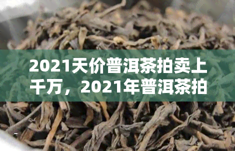 2021天价普洱茶拍卖上千万，2021年普洱茶拍卖创录，一公斤拍出千万元高价！