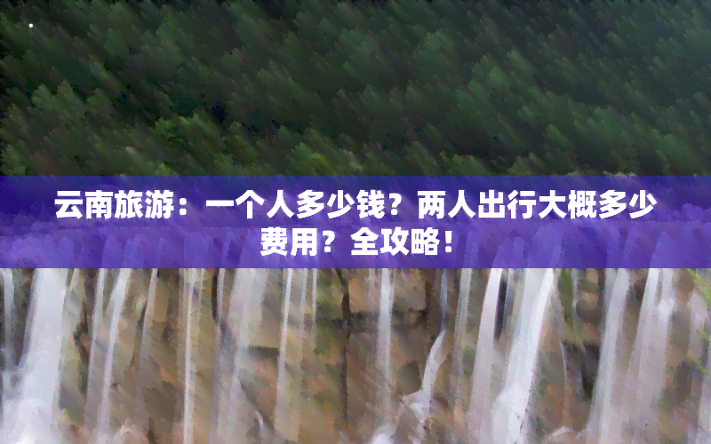 云南旅游：一个人多少钱？两人出行大概多少费用？全攻略！