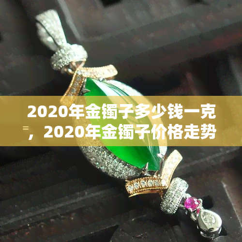 2020年金镯子多少钱一克，2020年金镯子价格走势：每克多少钱？