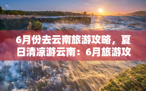 6月份去云南旅游攻略，夏日清凉游云南：6月旅游攻略大揭秘