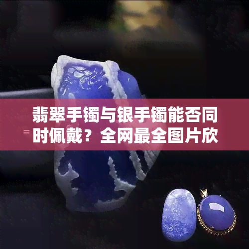 翡翠手镯与银手镯能否同时佩戴？全网最全图片欣赏！