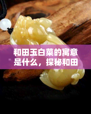 和田玉白菜的寓意是什么，探秘和田玉白菜的象征意义