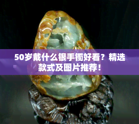 50岁戴什么银手镯好看？精选款式及图片推荐！