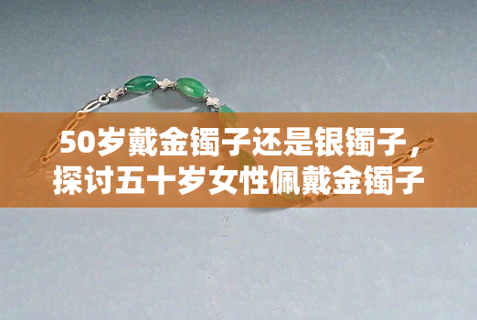 50岁戴金镯子还是银镯子，探讨五十岁女性佩戴金镯子还是银镯子的合适性