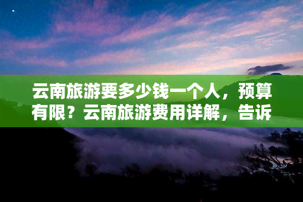 云南旅游要多少钱一个人，预算有限？云南旅游费用详解，告诉你一个人需要多少钱！