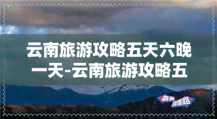 云南旅游攻略五天六晚一天-云南旅游攻略五天六晚一天多少钱