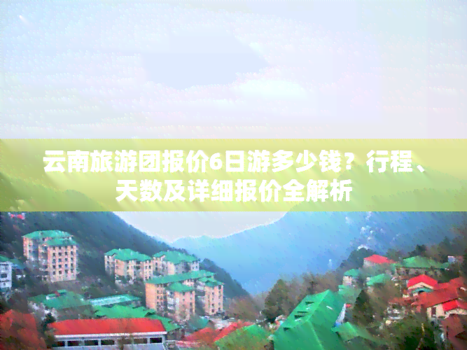 云南旅游团报价6日游多少钱？行程、天数及详细报价全解析