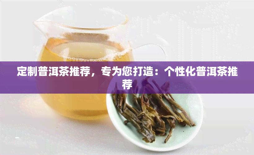 定制普洱茶推荐，专为您打造：个性化普洱茶推荐