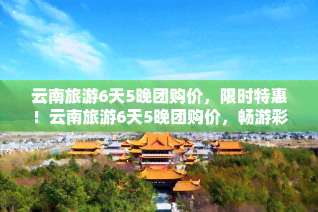 云南旅游6天5晚团购价，限时特惠！云南旅游6天5晚团购价，畅游彩云之南！