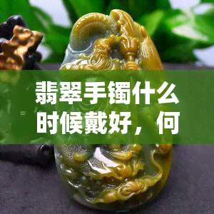 翡翠手镯什么时候戴好，何时佩戴翡翠手镯更佳？关键时机与建议