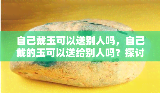 自己戴玉可以送别人吗，自己戴的玉可以送给别人吗？探讨玉石赠礼的文化与禁忌