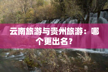 云南旅游与贵州旅游：哪个更出名？