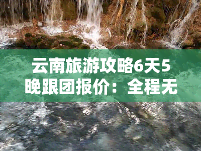 云南旅游攻略6天5晚跟团报价：全程无自费，景点门票全包，低价享受高品质旅程！