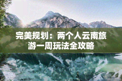 完美规划：两个人云南旅游一周玩法全攻略