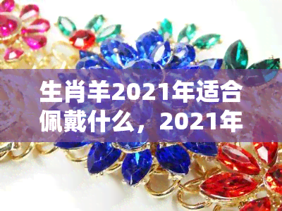 生肖羊2021年适合佩戴什么，2021年，属羊的你最适合佩戴什么？