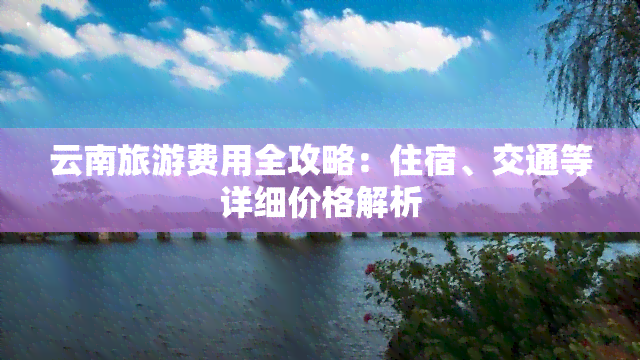 云南旅游费用全攻略：住宿、交通等详细价格解析