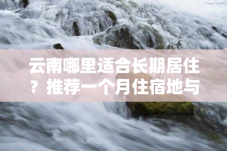 云南哪里适合长期居住？推荐一个月住宿地与酒店