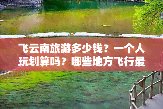 飞云南旅游多少钱？一个人玩划算吗？哪些地方飞行最方便？