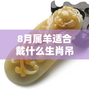 8月属羊适合戴什么生肖吊坠饰品，开运宝物！8月属羊的人最适合佩戴的生肖吊坠饰品推荐