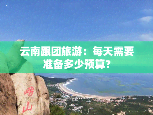 云南跟团旅游：每天需要准备多少预算？