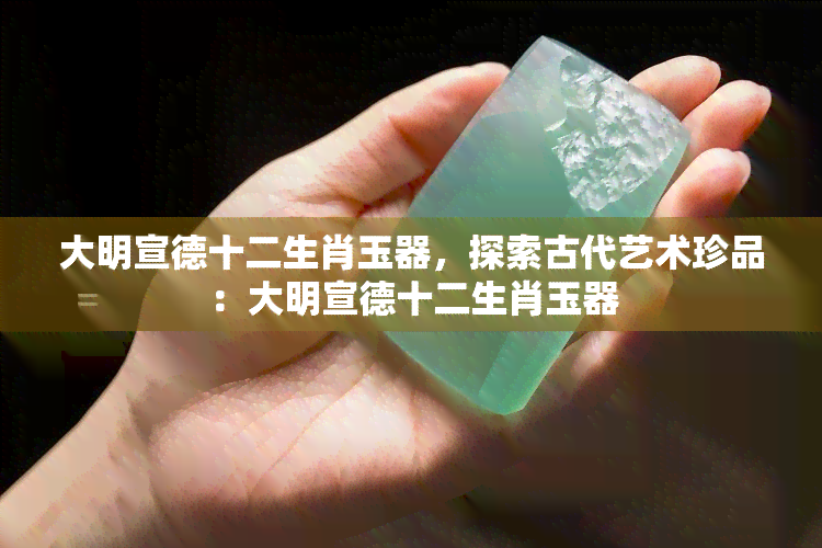 大明宣德十二生肖玉器，探索古代艺术珍品：大明宣德十二生肖玉器