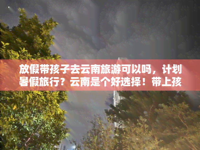 放假带孩子去云南旅游可以吗，计划暑假旅行？云南是个好选择！带上孩子们一起探索美丽的风景吧！