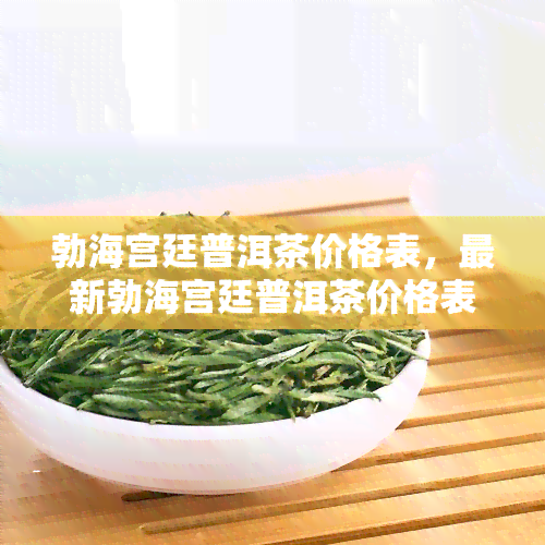 勃海宫廷普洱茶价格表，最新勃海宫廷普洱茶价格表，一目了然！