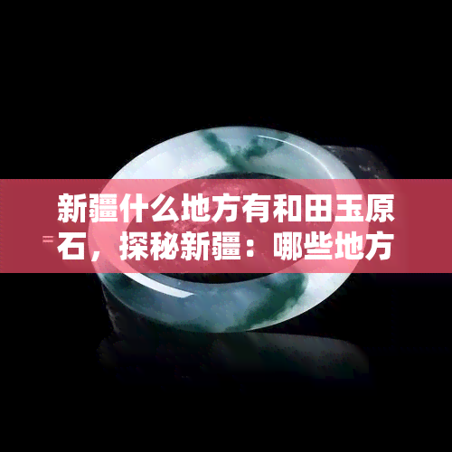 新疆什么地方有和田玉原石，探秘新疆：哪些地方可以寻找到珍贵的和田玉原石？