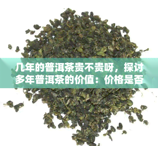 几年的普洱茶贵不贵呀，探讨多年普洱茶的价值：价格是否昂贵？