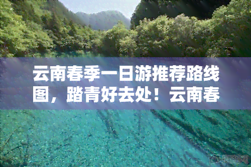 云南春季一日游推荐路线图，踏青好去处！云南春季一日游推荐路线图出炉