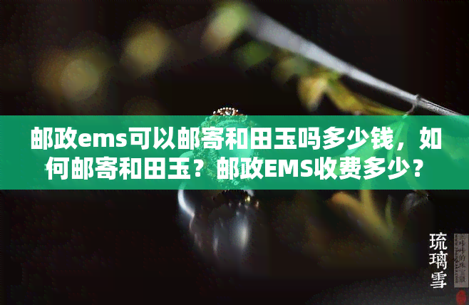 邮政ems可以邮寄和田玉吗多少钱，如何邮寄和田玉？邮政EMS收费多少？