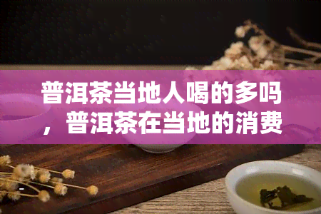 普洱茶当地人喝的多吗，普洱茶在当地的消费情况：是否为主流饮品？